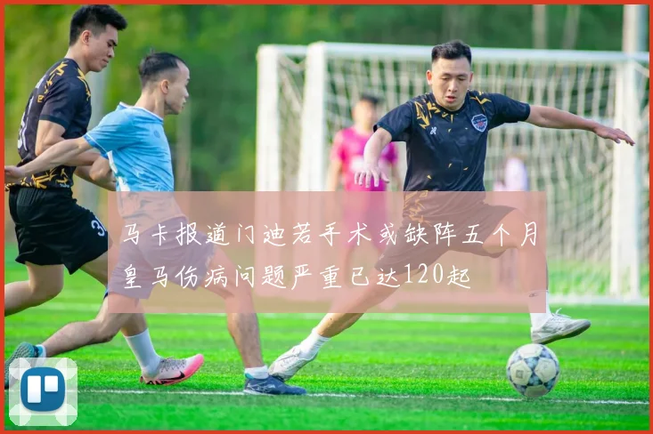 马卡报道门迪若手术或缺阵五个月皇马伤病问题严重已达120起
