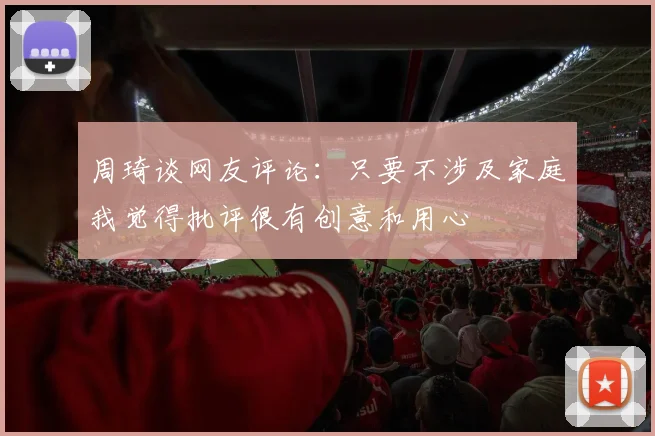 周琦谈网友评论：只要不涉及家庭我觉得批评很有创意和用心