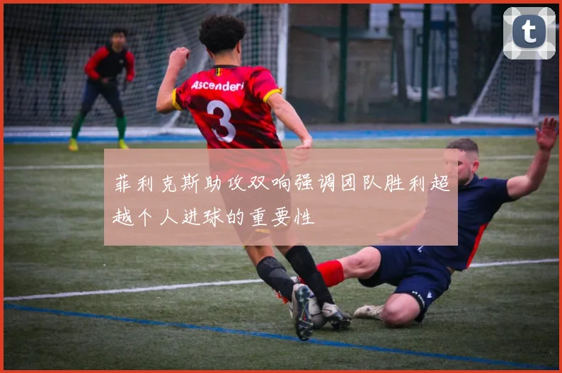 菲利克斯助攻双响强调团队胜利超越个人进球的重要性