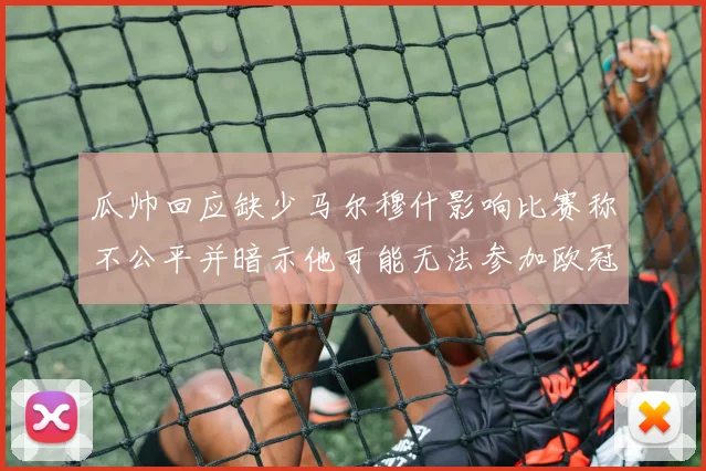 瓜帅回应缺少马尔穆什影响比赛称不公平并暗示他可能无法参加欧冠
