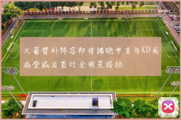 火箭替补阵容即将揭晓申京与KD或成登威后首对全明星搭档