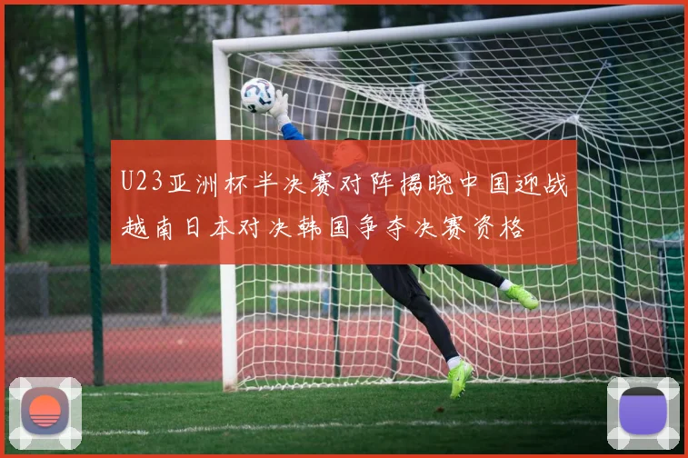 U23亚洲杯半决赛对阵揭晓中国迎战越南日本对决韩国争夺决赛资格