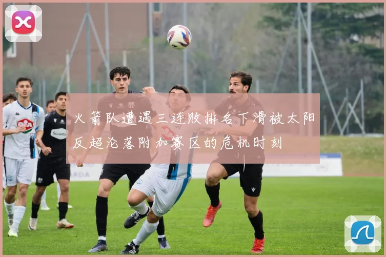 火箭队遭遇三连败排名下滑被太阳反超沦落附加赛区的危机时刻