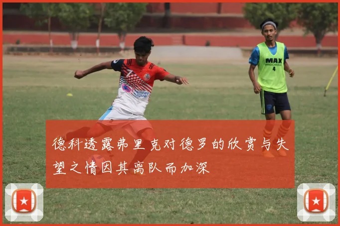 德科透露弗里克对德罗的欣赏与失望之情因其离队而加深