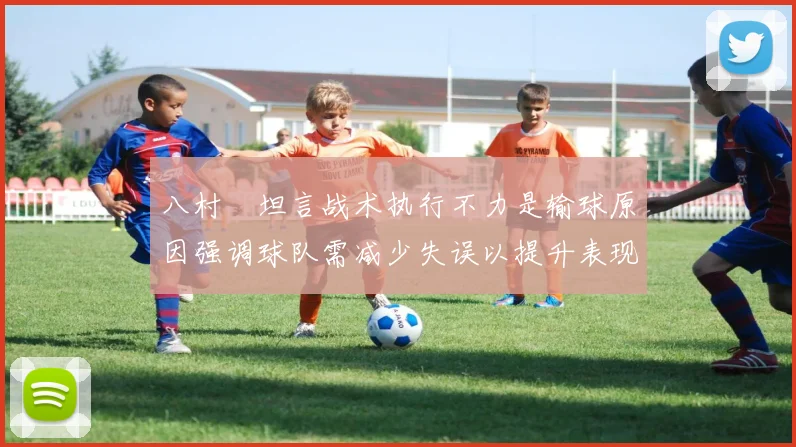 八村塁坦言战术执行不力是输球原因强调球队需减少失误以提升表现