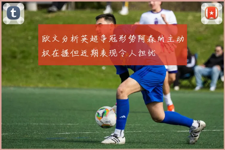 欧文分析英超争冠形势阿森纳主动权在握但近期表现令人担忧