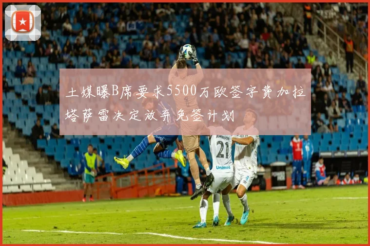 土媒曝B席要求5500万欧签字费加拉塔萨雷决定放弃免签计划