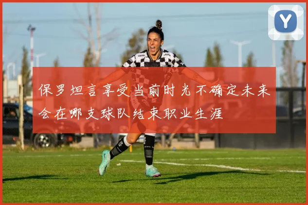保罗坦言享受当前时光不确定未来会在哪支球队结束职业生涯