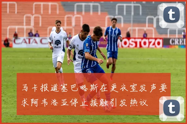 马卡报道塞巴略斯在更衣室发声要求阿韦洛亚停止接触引发热议
