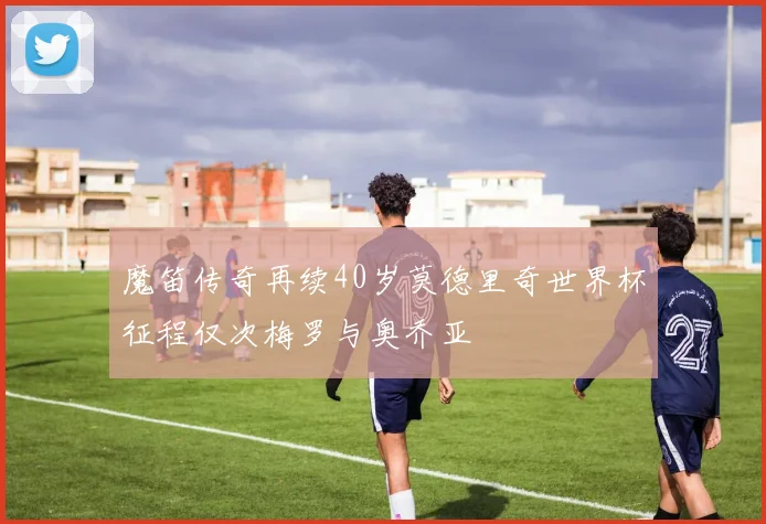 魔笛传奇再续40岁莫德里奇世界杯征程仅次梅罗与奥乔亚