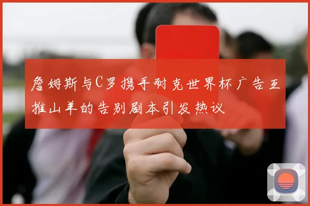 詹姆斯与C罗携手耐克世界杯广告互推山羊的告别剧本引发热议
