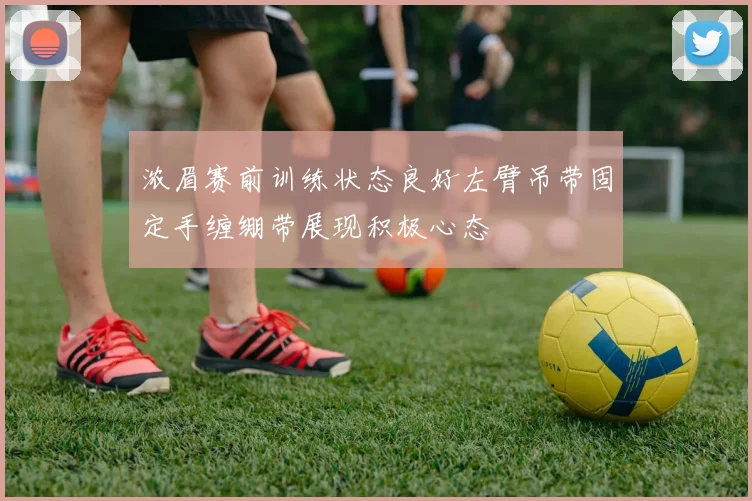 浓眉赛前训练状态良好左臂吊带固定手缠绷带展现积极心态
